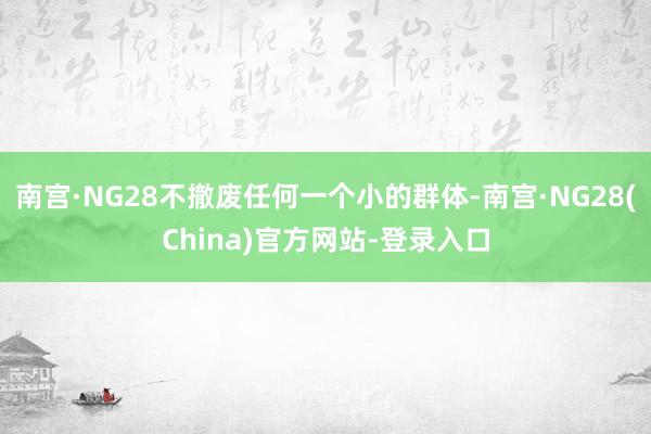 南宫·NG28不撤废任何一个小的群体-南宫·NG28(China)官方网站-登录入口