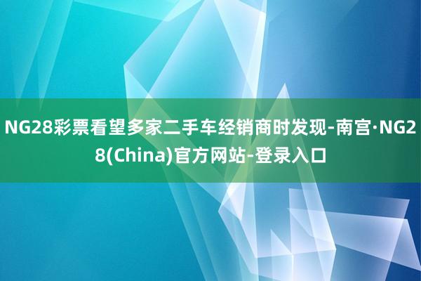 NG28彩票看望多家二手车经销商时发现-南宫·NG28(China)官方网站-登录入口