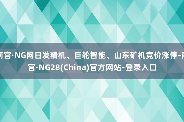 南宫·NG网日发精机、巨轮智能、山东矿机竞价涨停-南宫·NG28(China)官方网站-登录入口