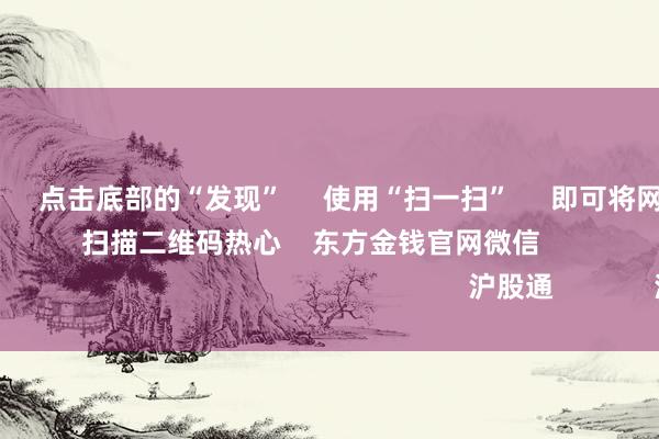 南宫·NG网      点击底部的“发现”     使用“扫一扫”     即可将网页共享至一又友圈                            扫描二维码热心    东方金钱官网微信                                                                        沪股通             深股通