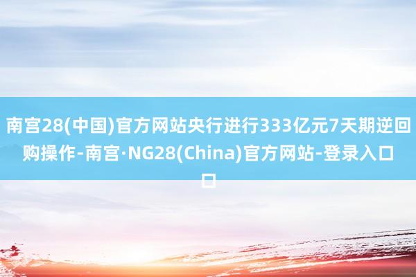 南宫28(中国)官方网站央行进行333亿元7天期逆回购操作-南宫·NG28(China)官方网站-登录入口