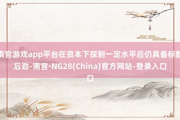 南宫游戏app平台在资本下探到一定水平后仍具备标配后劲-南宫·NG28(China)官方网站-登录入口