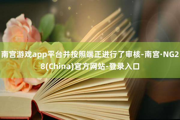 南宫游戏app平台并按照端正进行了审核-南宫·NG28(China)官方网站-登录入口