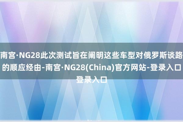 南宫·NG28此次测试旨在阐明这些车型对俄罗斯谈路的顺应经由-南宫·NG28(China)官方网站-登录入口