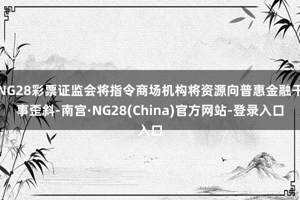 NG28彩票证监会将指令商场机构将资源向普惠金融干事歪斜-南宫·NG28(China)官方网站-登录入口
