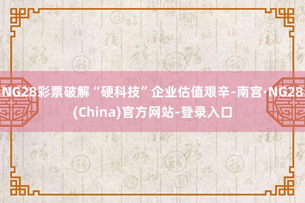 NG28彩票破解“硬科技”企业估值艰辛-南宫·NG28(China)官方网站-登录入口