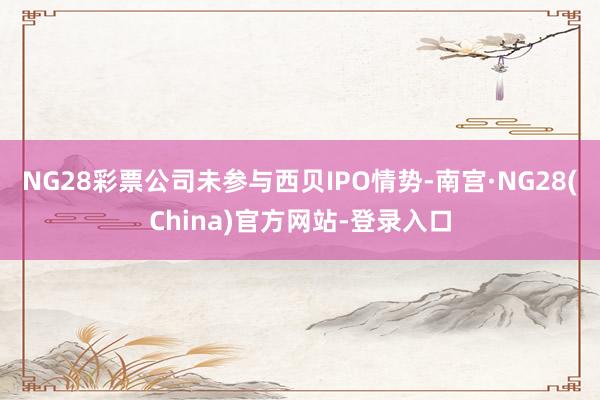 NG28彩票公司未参与西贝IPO情势-南宫·NG28(China)官方网站-登录入口