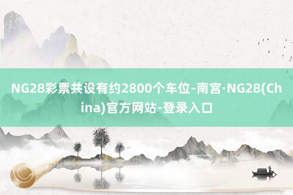 NG28彩票共设有约2800个车位-南宫·NG28(China)官方网站-登录入口