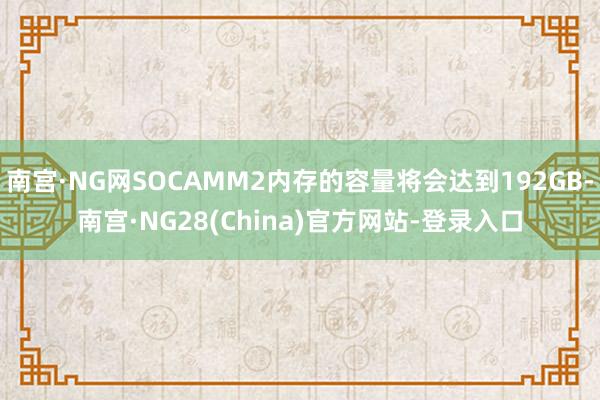 南宫·NG网SOCAMM2内存的容量将会达到192GB-南宫·NG28(China)官方网站-登录入口