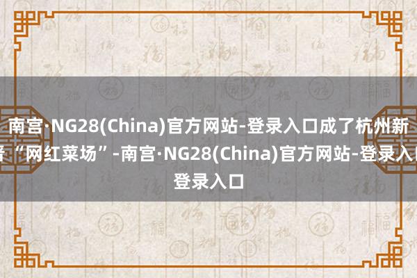 南宫·NG28(China)官方网站-登录入口成了杭州新晋 “网红菜场”-南宫·NG28(China)官方网站-登录入口