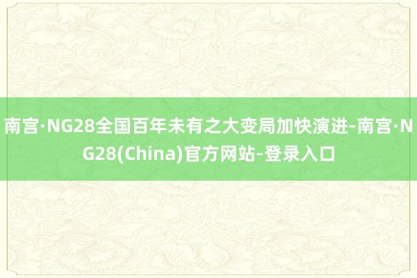 南宫·NG28全国百年未有之大变局加快演进-南宫·NG28(China)官方网站-登录入口