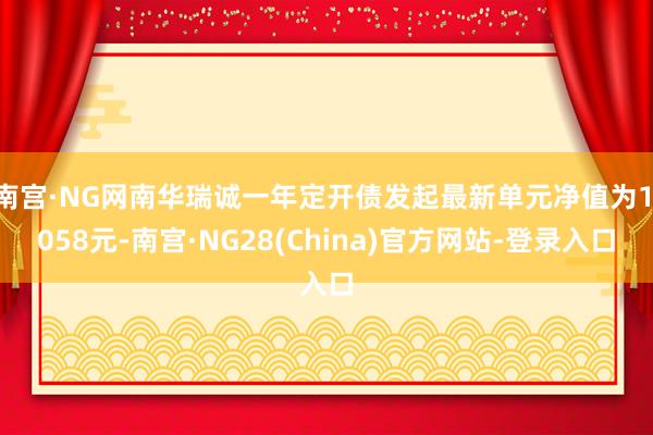 南宫·NG网南华瑞诚一年定开债发起最新单元净值为1.058元-南宫·NG28(China)官方网站-登录入口