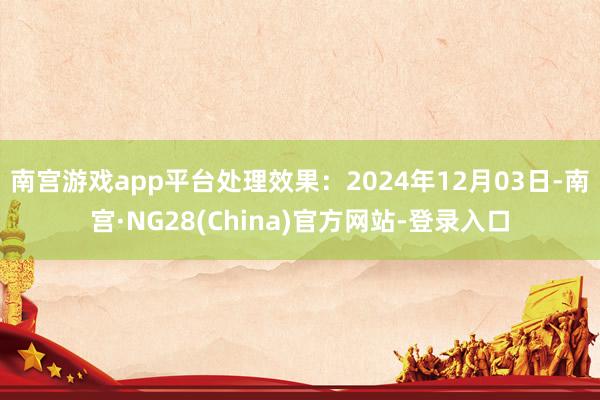 南宫游戏app平台处理效果：2024年12月03日-南宫·NG28(China)官方网站-登录入口