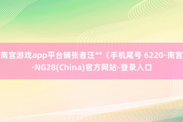 南宫游戏app平台铺张者汪**（手机尾号 6220-南宫·NG28(China)官方网站-登录入口