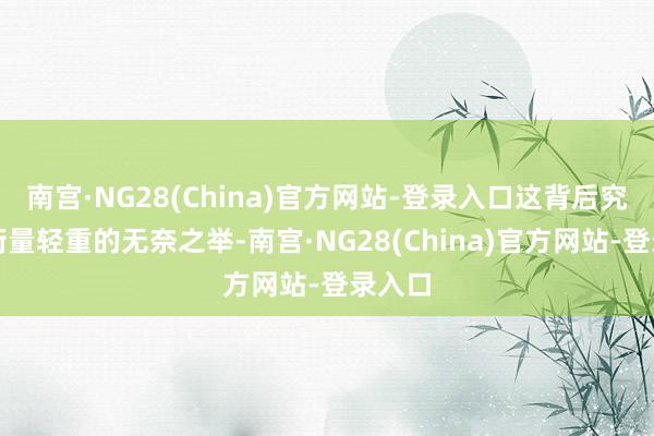 南宫·NG28(China)官方网站-登录入口这背后究竟是衡量轻重的无奈之举-南宫·NG28(China)官方网站-登录入口