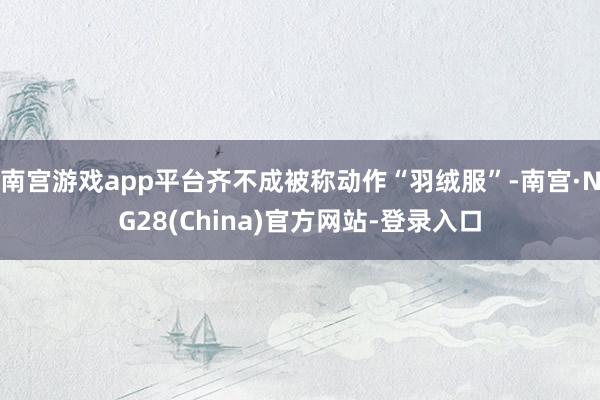 南宫游戏app平台齐不成被称动作“羽绒服”-南宫·NG28(China)官方网站-登录入口