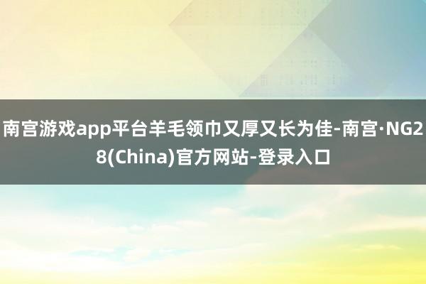 南宫游戏app平台羊毛领巾又厚又长为佳-南宫·NG28(China)官方网站-登录入口