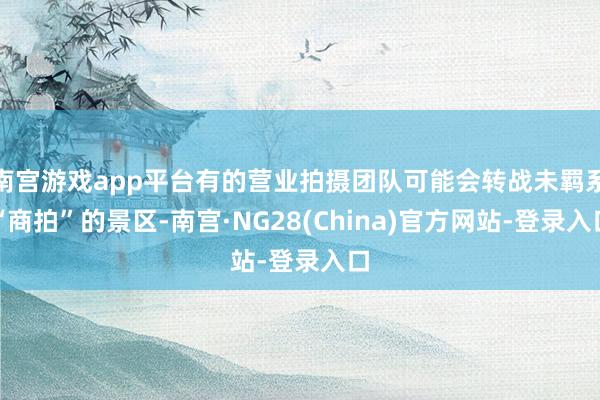 南宫游戏app平台有的营业拍摄团队可能会转战未羁系“商拍”的景区-南宫·NG28(China)官方网站-登录入口
