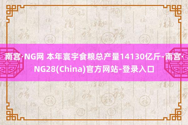 南宫·NG网 　　本年寰宇食粮总产量14130亿斤-南宫·NG28(China)官方网站-登录入口