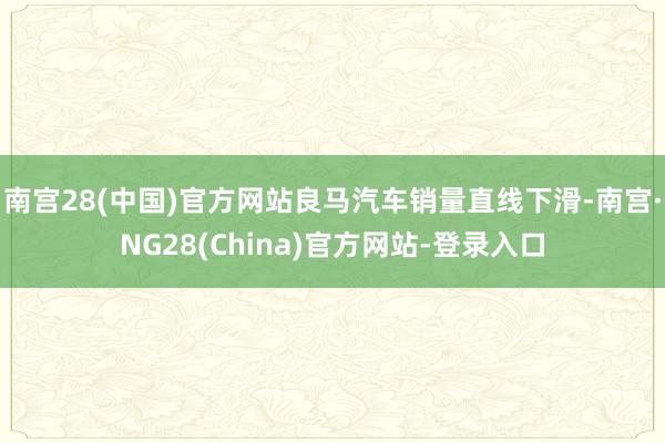 南宫28(中国)官方网站良马汽车销量直线下滑-南宫·NG28(China)官方网站-登录入口