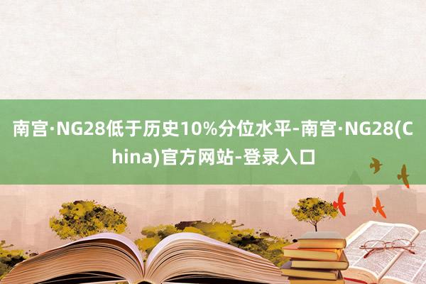南宫·NG28低于历史10%分位水平-南宫·NG28(China)官方网站-登录入口