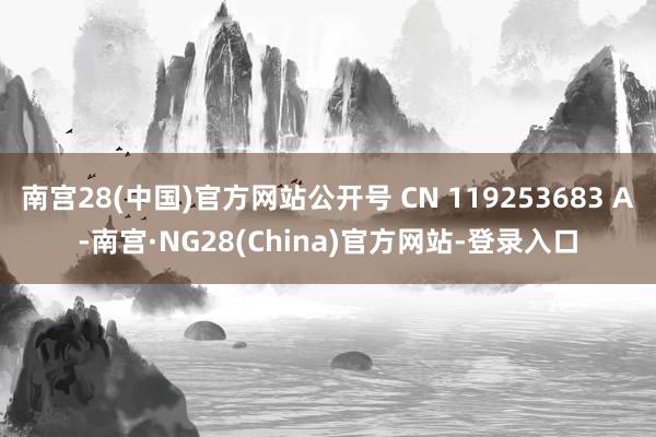 南宫28(中国)官方网站公开号 CN 119253683 A-南宫·NG28(China)官方网站-登录入口