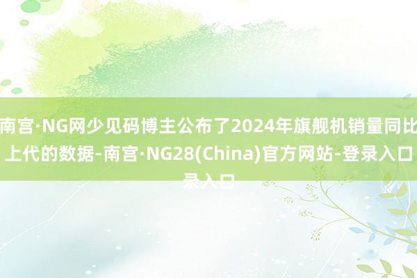 南宫·NG网少见码博主公布了2024年旗舰机销量同比上代的数据-南宫·NG28(China)官方网站-登录入口