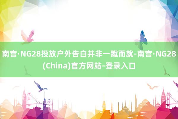 南宫·NG28投放户外告白并非一蹴而就-南宫·NG28(China)官方网站-登录入口