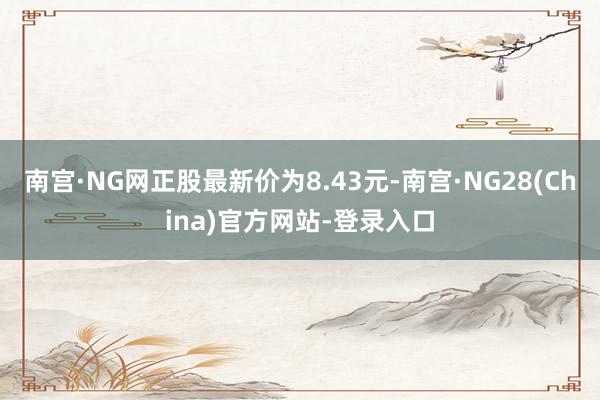 南宫·NG网正股最新价为8.43元-南宫·NG28(China)官方网站-登录入口