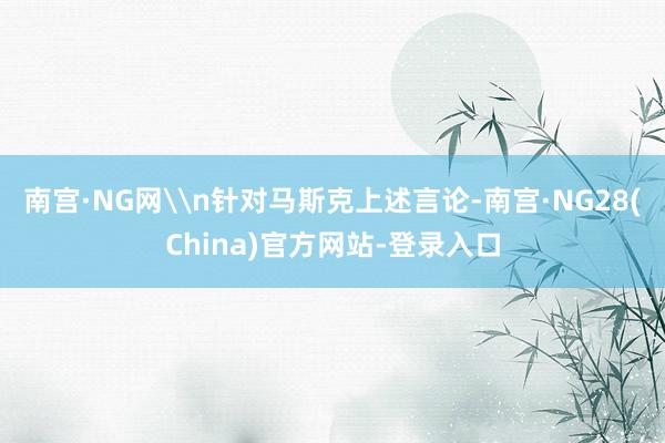 南宫·NG网\n针对马斯克上述言论-南宫·NG28(China)官方网站-登录入口