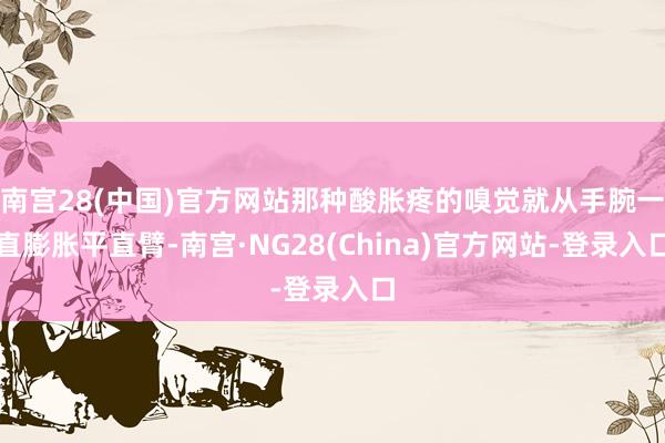 南宫28(中国)官方网站那种酸胀疼的嗅觉就从手腕一直膨胀平直臂-南宫·NG28(China)官方网站-登录入口