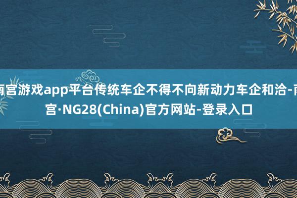 南宫游戏app平台传统车企不得不向新动力车企和洽-南宫·NG28(China)官方网站-登录入口