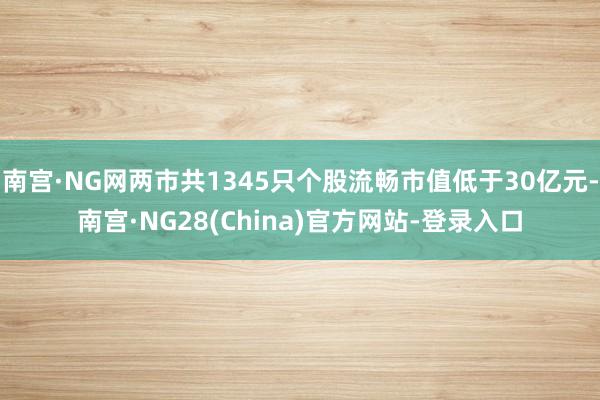 南宫·NG网两市共1345只个股流畅市值低于30亿元-南宫·NG28(China)官方网站-登录入口