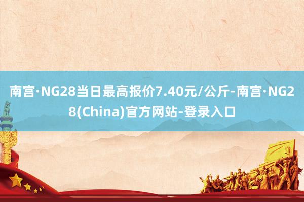南宫·NG28当日最高报价7.40元/公斤-南宫·NG28(China)官方网站-登录入口