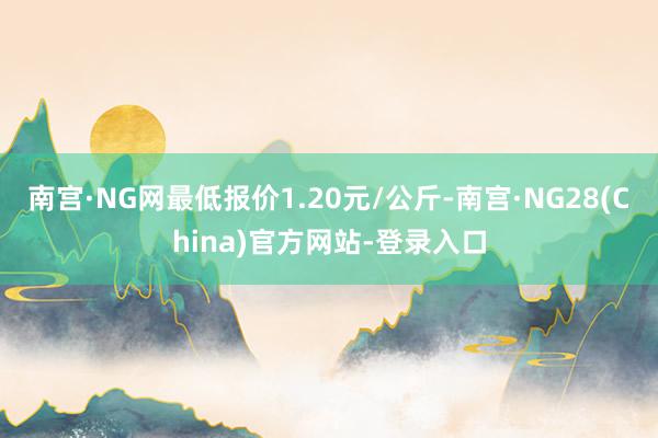 南宫·NG网最低报价1.20元/公斤-南宫·NG28(China)官方网站-登录入口