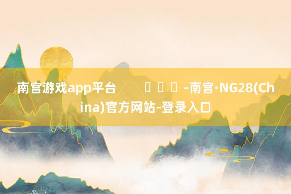 南宫游戏app平台        			-南宫·NG28(China)官方网站-登录入口