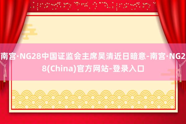 南宫·NG28中国证监会主席吴清近日暗意-南宫·NG28(China)官方网站-登录入口