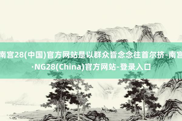 南宫28(中国)官方网站是以群众皆念念往首尔挤-南宫·NG28(China)官方网站-登录入口
