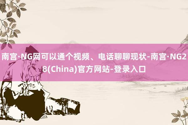 南宫·NG网可以通个视频、电话聊聊现状-南宫·NG28(China)官方网站-登录入口