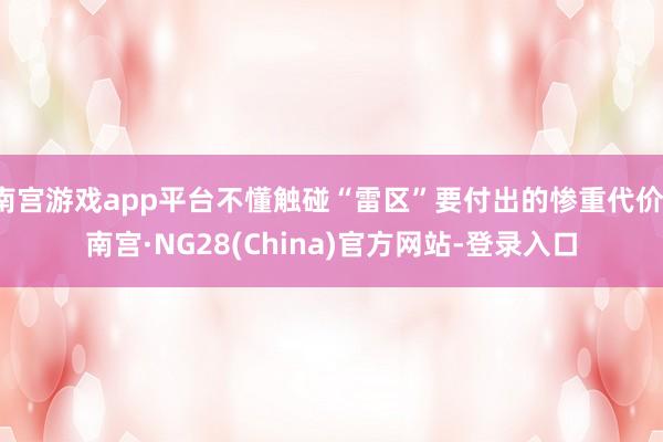 南宫游戏app平台不懂触碰“雷区”要付出的惨重代价-南宫·NG28(China)官方网站-登录入口