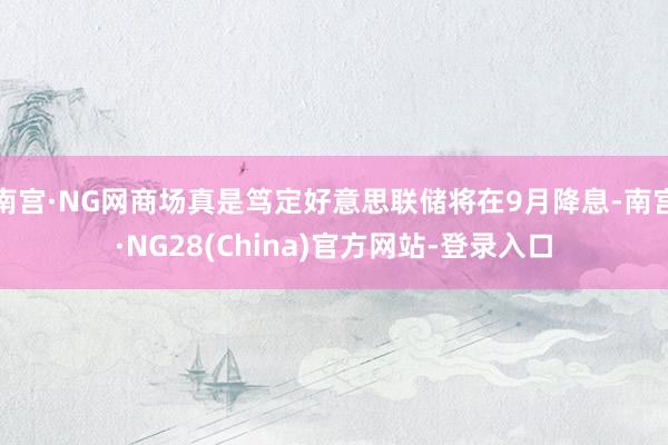 南宫·NG网商场真是笃定好意思联储将在9月降息-南宫·NG28(China)官方网站-登录入口
