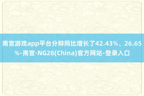 南宫游戏app平台分辩同比增长了42.43%、26.65%-南宫·NG28(China)官方网站-登录入口