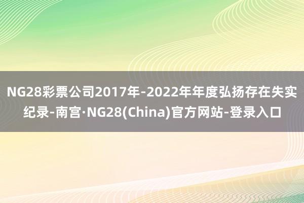 NG28彩票公司2017年-2022年年度弘扬存在失实纪录-南宫·NG28(China)官方网站-登录入口