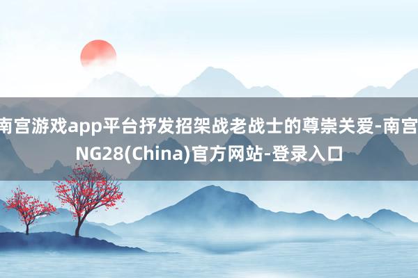 南宫游戏app平台抒发招架战老战士的尊崇关爱-南宫·NG28(China)官方网站-登录入口