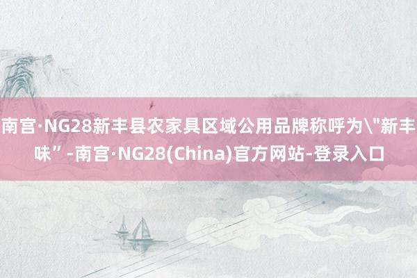 南宫·NG28新丰县农家具区域公用品牌称呼为＂新丰味”-南宫·NG28(China)官方网站-登录入口