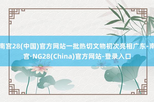 南宫28(中国)官方网站一批热切文物初次亮相广东-南宫·NG28(China)官方网站-登录入口