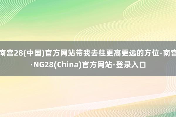 南宫28(中国)官方网站带我去往更高更远的方位-南宫·NG28(China)官方网站-登录入口