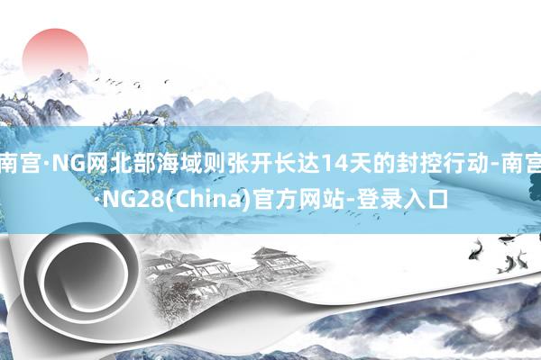 南宫·NG网北部海域则张开长达14天的封控行动-南宫·NG28(China)官方网站-登录入口