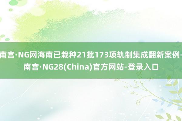南宫·NG网海南已栽种21批173项轨制集成翻新案例-南宫·NG28(China)官方网站-登录入口