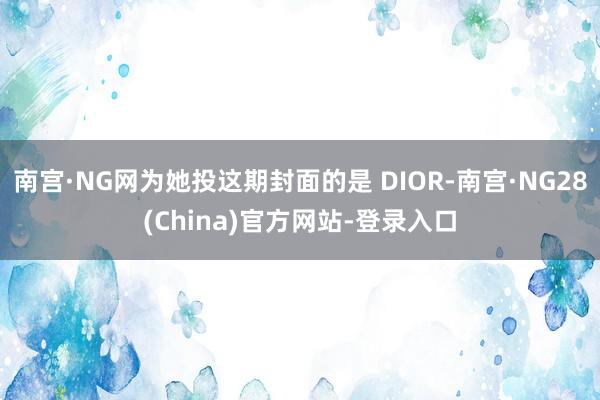 南宫·NG网为她投这期封面的是 DIOR-南宫·NG28(China)官方网站-登录入口